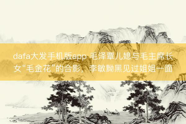 dafa大发手机版app 毛泽覃儿媳与毛主席长女“毛金花”的合影，李敏黝黑见过姐姐一面
