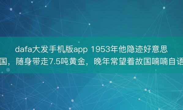 dafa大发手机版app 1953年他隐迹好意思国，随身带走7.5吨黄金，晚年常望着故国喃喃自语