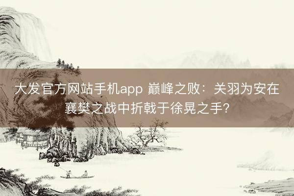 大发官方网站手机app 巅峰之败：关羽为安在襄樊之战中折戟于徐晃之手？