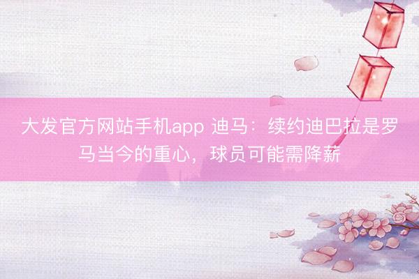 大发官方网站手机app 迪马：续约迪巴拉是罗马当今的重心，球员可能需降薪