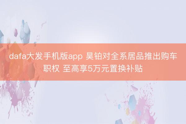 dafa大发手机版app 昊铂对全系居品推出购车职权 至高享5万元置换补贴