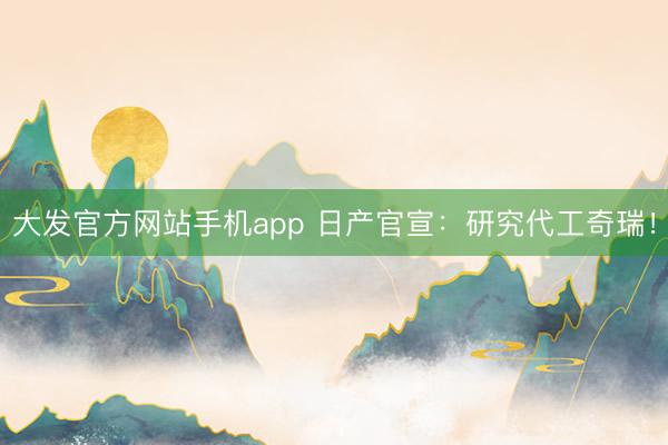大发官方网站手机app 日产官宣：研究代工奇瑞！