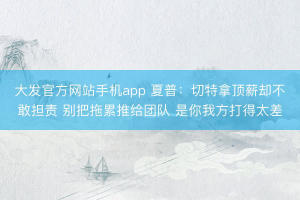 大发官方网站手机app 夏普：切特拿顶薪却不敢担责 别把拖累推给团队 是你我方打得太差