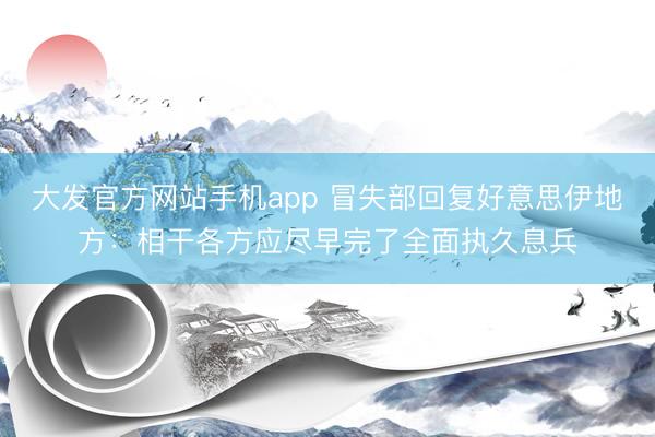 大发官方网站手机app 冒失部回复好意思伊地方:相干各方应尽早完了全面执久息兵