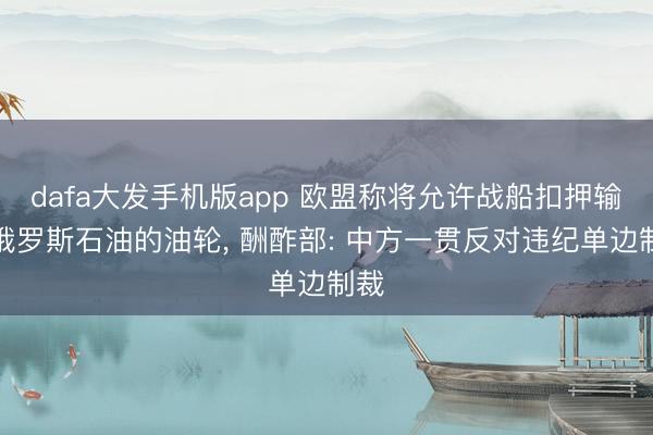 dafa大发手机版app 欧盟称将允许战船扣押输送俄罗斯石油的油轮, 酬酢部: 中方一贯反对违纪单边制裁