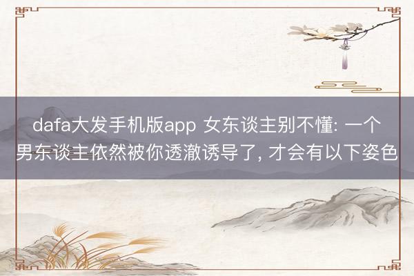 dafa大发手机版app 女东谈主别不懂: 一个男东谈主依然被你透澈诱导了, 才会有以下姿色