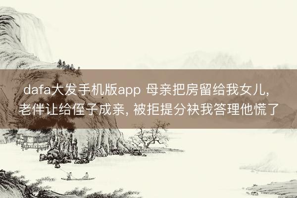 dafa大发手机版app 母亲把房留给我女儿， 老伴让给侄子成亲， 被拒提分袂我答理他慌了