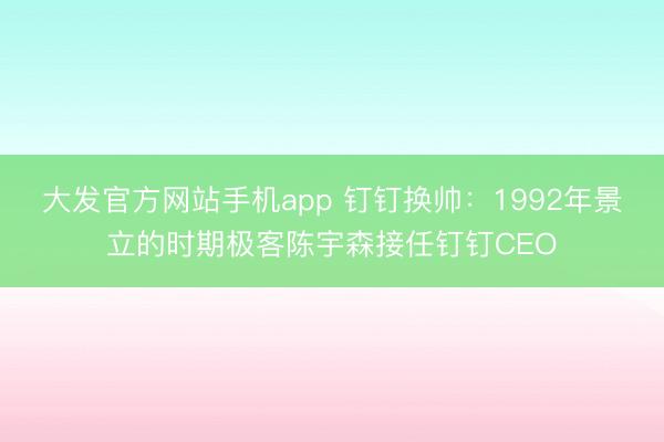 大发官方网站手机app 钉钉换帅：1992年景立的时期极客陈宇森接任钉钉CEO