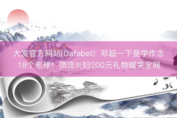 大发官方网站(Dafabet)  邓超一下昼学作念18个毛球！顶流夫妇200元礼物暖哭全网