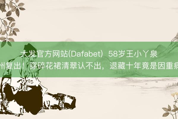 大发官方网站(Dafabet)  58岁王小丫泉州复出！穿碎花裙清翠认不出，退藏十年竟是因重病