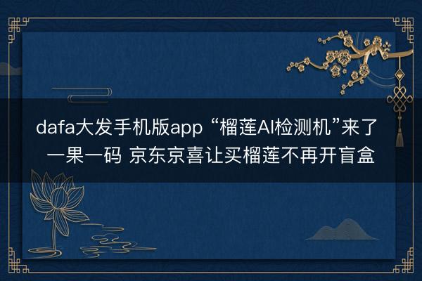 dafa大发手机版app “榴莲AI检测机”来了 一果一码 京东京喜让买榴莲不再开盲盒