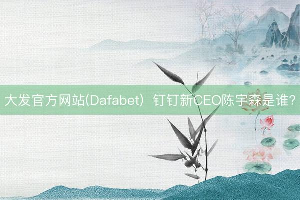 大发官方网站(Dafabet) 钉钉新CEO陈宇森是谁?