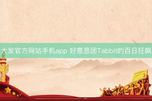 大发官方网站手机app 好意思团Tabbit的百日狂飙