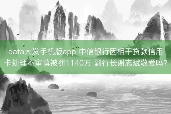 dafa大发手机版app 中信银行因相干贷款信用卡处理不审慎被罚1140万 副行长谢志斌敬爱吗?