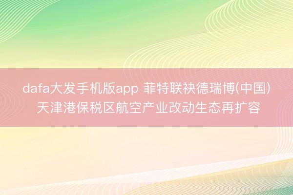 dafa大发手机版app 菲特联袂德瑞博(中国) 天津港保税区航空产业改动生态再扩容