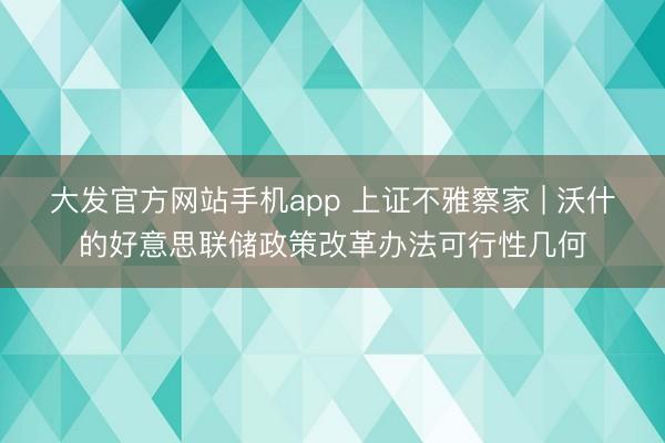 大发官方网站手机app 上证不雅察家 | 沃什的好意思联储政策改革办法可行性几何