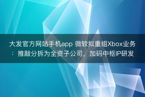 大发官方网站手机app 微软拟重组Xbox业务：推敲分拆为全资子公司，加码中枢IP研发