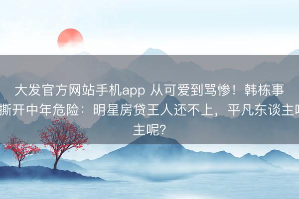 大发官方网站手机app 从可爱到骂惨！韩栋事件撕开中年危险：明星房贷王人还不上，平凡东谈主呢？