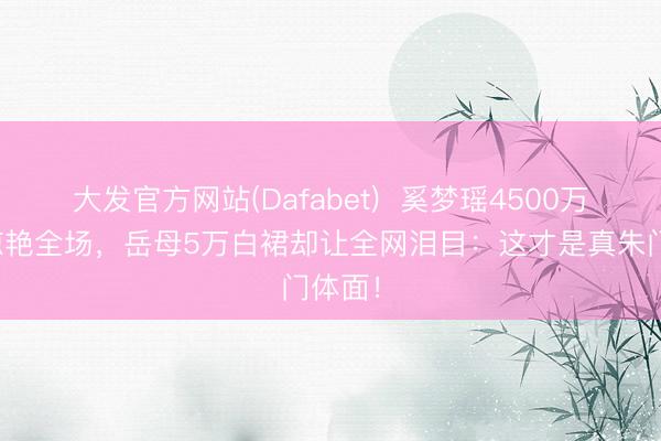 大发官方网站(Dafabet)  奚梦瑶4500万行头惊艳全场，岳母5万白裙却让全网泪目：这才是真朱门体面！