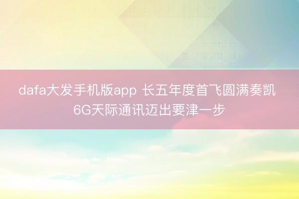 dafa大发手机版app 长五年度首飞圆满奏凯 6G天际通讯迈出要津一步