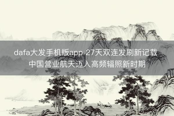 dafa大发手机版app 27天双连发刷新记载 中国营业航天迈入高频辐照新时期
