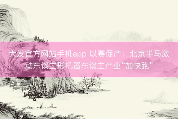 大发官方网站手机app 以赛促产：北京半马激动东谈主形机器东谈主产业“加快跑”