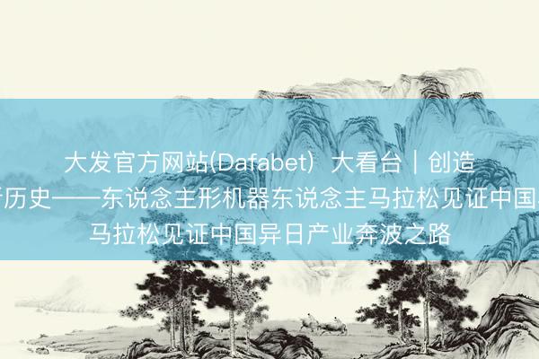 大发官方网站(Dafabet)  大看台｜创造东说念主机竞速新历史——东说念主形机器东说念主马拉松见证中国异日产业奔波之路