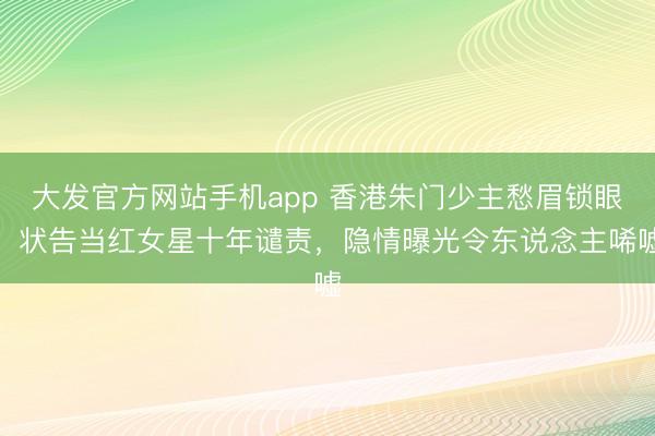 大发官方网站手机app 香港朱门少主愁眉锁眼,状告当红女星十年谴责,隐情曝光令东说念主唏嘘