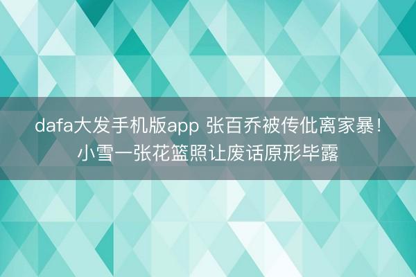 dafa大发手机版app 张百乔被传仳离家暴!小雪一张花篮照让废话原形毕露