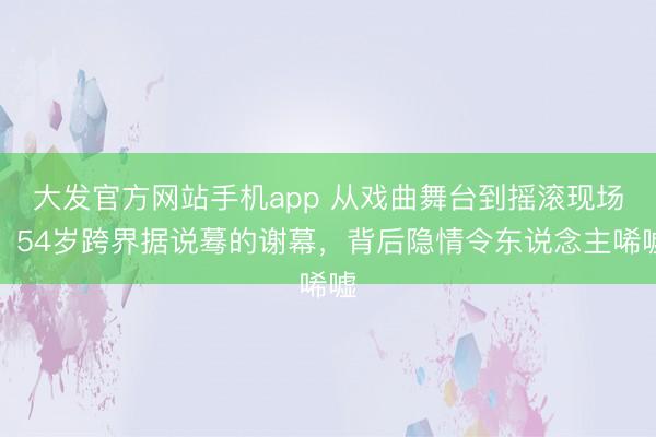 大发官方网站手机app 从戏曲舞台到摇滚现场，54岁跨界据说蓦的谢幕，背后隐情令东说念主唏嘘