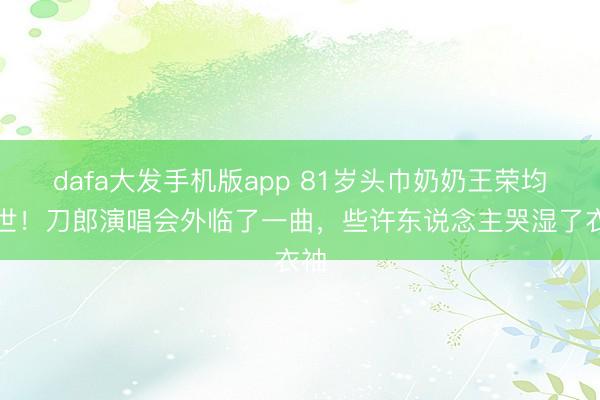 dafa大发手机版app 81岁头巾奶奶王荣均离世！刀郎演唱会外临了一曲，些许东说念主哭湿了衣袖