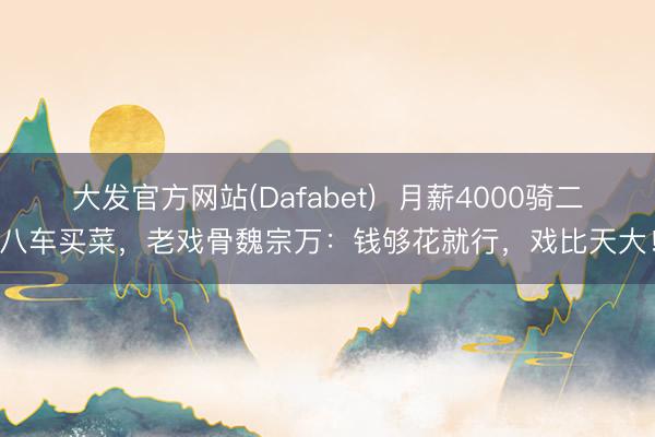 大发官方网站(Dafabet)  月薪4000骑二八车买菜，老戏骨魏宗万：钱够花就行，戏比天大！