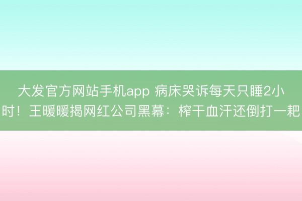 大发官方网站手机app 病床哭诉每天只睡2小时！王暖暖揭网红公司黑幕：榨干血汗还倒打一耙