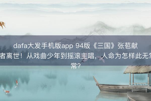 dafa大发手机版app 94版《三国》张苞献技者离世！从戏曲少年到摇滚主唱，人命为怎样此无常？