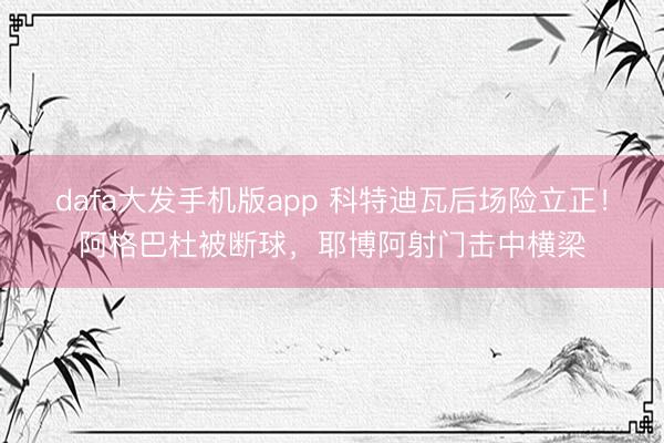 dafa大发手机版app 科特迪瓦后场险立正！阿格巴杜被断球，耶博阿射门击中横梁