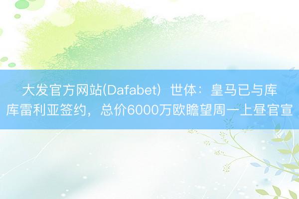 大发官方网站(Dafabet)  世体：皇马已与库库雷利亚签约，总价6000万欧瞻望周一上昼官宣