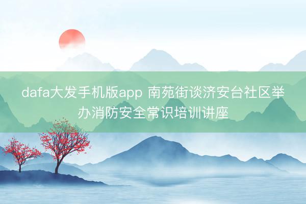 dafa大发手机版app 南苑街谈济安台社区举办消防安全常识培训讲座