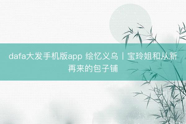 dafa大发手机版app 绘忆义乌丨宝玲姐和从新再来的包子铺