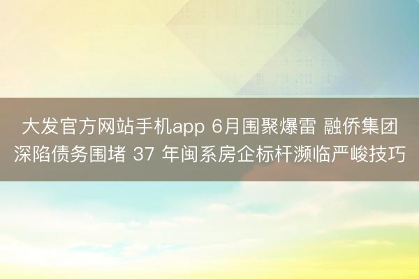 大发官方网站手机app 6月围聚爆雷 融侨集团深陷债务围堵 37 年闽系房企标杆濒临严峻技巧