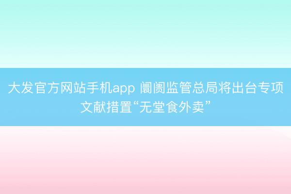 大发官方网站手机app 阛阓监管总局将出台专项文献措置“无堂食外卖”