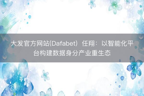 大发官方网站(Dafabet)  任翔：以智能化平台构建数据身分产业重生态