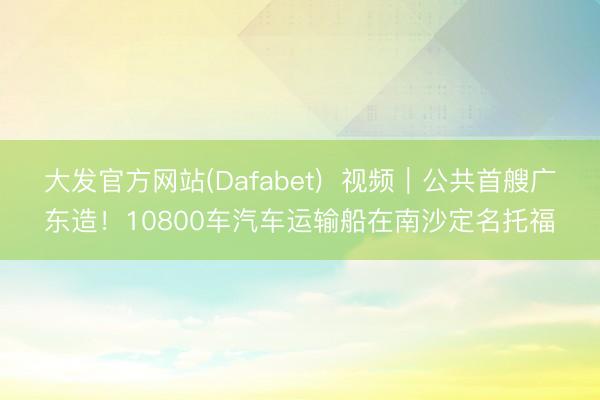 大发官方网站(Dafabet)  视频｜公共首艘广东造！10800车汽车运输船在南沙定名托福