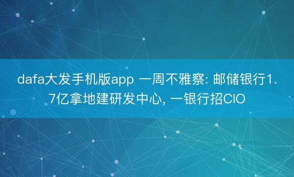 dafa大发手机版app 一周不雅察: 邮储银行1.7亿拿地建研发中心， 一银行招CIO