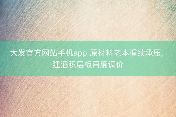 大发官方网站手机app 原材料老本握续承压， 建滔积层板再度调价