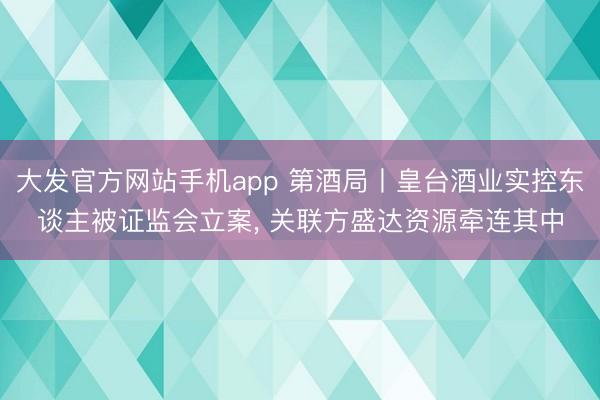 大发官方网站手机app 第酒局丨皇台酒业实控东谈主被证监会立案， 关联方盛达资源牵连其中