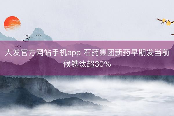 大发官方网站手机app 石药集团新药早期发当前候镌汰超30%