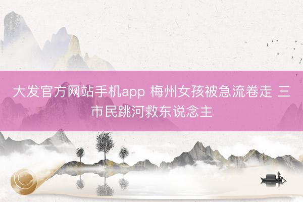 大发官方网站手机app 梅州女孩被急流卷走 三市民跳河救东说念主