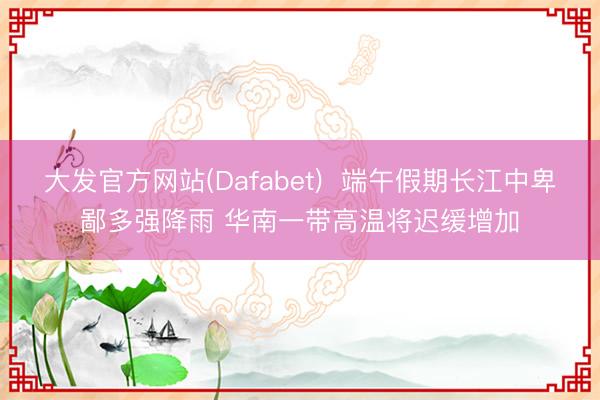 大发官方网站(Dafabet)  端午假期长江中卑鄙多强降雨 华南一带高温将迟缓增加
