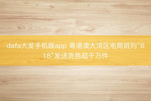 dafa大发手机版app 粤港澳大湾区电商班列“618”发送货色超千万件