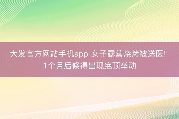 大发官方网站手机app 女子露营烧烤被送医! 1个月后倏得出现绝顶举动